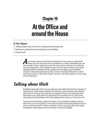 Chapter 10

                      At the Office and
                      around the House
In This Chapter
  Telling people what you do for a living and discussing work
  Renting an apartment and naming parts of a building
  Using e-mail




           A     s you get to know new friends in Brazil, they may want to talk about
                 where you live and what sort of (trabalha ou estuda (tdah-bahl-yah ooh
           ehs-too-dah; work or study) you do. You may want to ask your new friends
           the same questions. This chapter shows you the ropes on how to go about
           talking business in Brazil and also guides you through proper Brazilian
           etiquette when discussing work. Also, if you’re staying in Brazil for a while
           and need a place to stay, this chapter can give you some pointers on securing
           your living space.




Talking about Work
           Brazilians generally don’t ask you what you do within the first few minutes of
           meeting you. Some locals consider the question rude. Instead, they ask you
           where you’re from or how long you’re staying in Brazil, but they wait until
           they know you a little better to ask what line of work you’re in. Part of the
           reasoning is that Brazilians don’t like talking about money or their lack of it.

           Aside from the Brazilian ettiquette about not immediately asking someone
           about his or her occupation, conversations about work and professions don’t
           vary much from those in other countries. In fact, you may notice that many
           Portuguese words about work are similar to those in English.
 