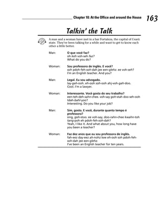 Chapter 10: At the Office and around the House
                                                                       163
             Talkin’ the Talk
A man and a woman have met in a bar Fortaleza, the capital of Ceará
state. They’ve been talking for a while and want to get to know each
other a little better.

Man:         O que você faz?
             oh keh voh-seh faz?
             What do you do?

Woman:       Sou professora de inglês. E você?
             soh pdoh-feh-soh-dah jee een-glehz. ee voh-seh?
             I’m an English teacher. And you?

Man:         Legal. Eu sou advogado.
             lay-gah-ooh. eh-ooh soh-ooh ahj-voh-gah-doo.
             Cool. I’m a lawyer.

Woman:       Interessante. Você gosta do seu trabalho?
             een-teh-deh-sahn-chee. voh-say goh-stah doo seh-ooh
             tdah-bahl-yoo?
             Interesting. Do you like your job?

Man:         Sim, gosto. E você, durante quanto tempo é
             professora?
             sing, goh-stoo. ee voh-say, doo-rahn-chee kwahn-toh
             tang-poh eh pdoh-feh-soh-dah?
             Yeah, I like it. And what about you, how long have
             you been a teacher?

Woman:       Faz dez anos que eu sou professora de inglês.
             fah-eez day-eez ah-nohz kee eh-ooh soh pdoh-feh-
             soh-dah jee een-glehz.
             I’ve been an English teacher for ten years.
 