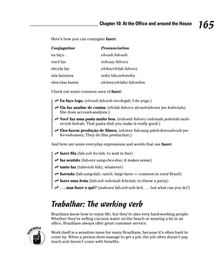 Chapter 10: At the Office and around the House
                                                                                    165
Here’s how you can conjugate fazer:

Conjugation                   Pronunciation
eu faço                       eh-ooh fah-soh
você faz                      voh-say fah-eez
ele/ela faz                   eh-lee/eh-lah fah-eez
nós fazemos                   nohz fah-zeh-mohz
eles/elas fazem               eh-leez/eh-lahz fah-zehm

Check out some common uses of fazer:

     Eu faço ioga. (eh-ooh fah-soh ee-oh-gah; I do yoga.)
     Ela faz analise de contas. (eh-lah fah-eez ah-nah-lah-zee jee kohn-tahz;
     She does account-analysis.)
     Você faz uma pasta muito boa. (voh-seh fah-eez ooh-mah pahs-tah moh-
     ee-toh boh-ah; That pasta dish you make is really good.)
     Eles fazem produção de filmes. (eh-leez fah-zang pdoh-doo-sah-ooh jee
     fee-ooh-meez; They do film production.)

And here are some everyday expressions and words that use fazer:

     fazer fila (fah-zeh fee-lah; to wait in line)
     faz sentido (fah-eez sang-chee-doo; it makes sense)
     tanto faz (tahn-toh fahz; whatever)
     fazenda (fah-zang-dah; ranch, large farm — common in rural Brazil)
     fazer uma festa (fah-zeh ooh-mah fehs-tah; to throw a party)
     . . . mas fazer o quê? (mah-eez fah-zeh ooh keh; . . . but what can you do?)



Trabalhar: The working verb
Brazilians know how to enjoy life, but they’re also very hard-working people.
Whether they’re selling coconut water on the beach or wearing a tie in an
office, Brazilians always offer great customer service.

Work itself is a sensitive issue for many Brazilians, because it’s often hard to
come by. When a person does manage to get a job, the job often doesn’t pay
much and doesn’t come with benefits.
 