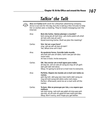 Chapter 10: At the Office and around the House
                                                                        167
             Talkin’ the Talk
Ana and Carlos both work for a Brazilian advertising company.
Anna is out sick for the day, but she is taking a few minutes to help
her co-worker plan a meeting. They’re instant messaging over the
Internet:

Ana:         Bom dia Carlos. Vamos planejar a reunião?
             boh-oong jee-ah kah-looz. vah-mohz plahn-eh-zhah
             ah heh-ooh-nee-ah-ooh?
             Good morning Carlos. Shall we plan the meeting?

Carlos:      Sim. Vai ser a que hora?
             sing. vah-ee seh ah kee oh-dah?
             Yes. What time will it be?

Ana:         As quatorze horas. Convide todo mundo.
             ahz kah-toh-zee oh-dahz. kohn-vee-jee toh-doo
             moon-doh.
             At two o’clock. Invite everyone.

Carlos:      OK. Vou enviar um e-mail agora para todos.
             ah-kay-ee. voh en-vee-ah oong ee-may-oh ah-goh-
             dah pah-dah toh-dooz.
             Okay. I’m going to send an e-mail now to everyone.

Ana:         Perfeito. Depois me manda um e-mail com todos os
             nomes.
             peh-fay-toh. deh-poy-eez mee mahn-dah oong ee-
             may-oh koh-oong toh-dohz oohz noh-meez.
             Perfect. Afterward, send me an e-mail with all the
             names.

Carlos:      Ta bom. Não se preocupe por isto, e eu espero que
             melhore.
             tah boh-oong. nah-ooh see pdeh-oh-koo-pee poh
             ees-toh, eh eh-ooh eh-sped-oh kee mehl-yoh-dee.
             Okay. Don’t worry, and I hope you get better.
 