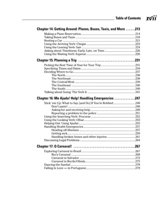 Table of Contents               xvii
Chapter 14: Getting Around: Planes, Buses, Taxis, and More . . . . . .213
       Making a Plane Reservation........................................................................214
       Taking Buses and Taxis ...............................................................................218
       Renting a Car ................................................................................................221
       Using the Arriving Verb: Chegar.................................................................223
       Using the Leaving Verb: Sair .......................................................................224
       Asking about Timeliness: Early, Late, on Time.........................................226
       Using the Waiting Verb: Esperar.................................................................226

Chapter 15: Planning a Trip . . . . . . . . . . . . . . . . . . . . . . . . . . . . . . . . . . .231
       Picking the Best Time of Year for Your Trip .............................................231
       Specifying Times and Dates ........................................................................234
       Deciding Where to Go..................................................................................237
             The North ............................................................................................238
             The Northeast .....................................................................................238
             The Central-West ................................................................................239
             The Southeast .....................................................................................240
             The South ............................................................................................240
       Talking about Going: The Verb Ir ...............................................................241

Chapter 16: Me Ajuda! Help! Handling Emergencies . . . . . . . . . . . . .247
       Stick ’em Up: What to Say (and Do) If You’re Robbed.............................248
             Don’t panic! .........................................................................................248
             Asking for and receiving help ...........................................................249
             Reporting a problem to the police ...................................................251
       Using the Searching Verb: Procurar...........................................................252
       Using the Looking Verb: Olhar....................................................................253
       Helping Out: Using Ajudar...........................................................................255
       Handling Health Emergencies.....................................................................257
             Heading off illnesses ..........................................................................257
             Getting sick..........................................................................................259
             Handling broken bones and other injuries .....................................261
       Discussing Legal Problems .........................................................................264

Chapter 17: O Carnaval! . . . . . . . . . . . . . . . . . . . . . . . . . . . . . . . . . . . . . .267
       Exploring Carnaval in Brazil .......................................................................267
             Rio’s Carnaval .....................................................................................268
             Carnaval in Salvador ..........................................................................272
             Carnaval in Recife/Olinda..................................................................275
       Dancing the Samba!......................................................................................278
       Falling in Love — in Portuguese.................................................................279
 