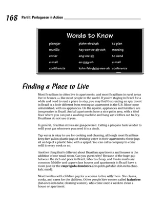 168   Part II: Portuguese in Action




                                       Words to Know
                         planejar               plahn-eh-zhah             to plan
                         reunião                hay-oon-ee-ah-ooh         meeting
                         enviar                 ang-vee-ah                to send
                         e-mail                 ee-may-oh                 e-mail
                         confêrencia            kohn-feh-dehn-see-ah conference




      Finding a Place to Live
                 Most Brazilians in cities live in apartments, and most Brazilians in rural areas
                 live in houses — like most people in the world. If you’re staying in Brazil for a
                 while and need to rent a place to stay, you may find that renting an apartment
                 in Brazil is a little different from renting an apartment in the U.S. Most come
                 unfurnished, with no appliances. On the upside, appliances and furniture are
                 inexpensive in Brazil. And all apartments have a nice patio area, with a tiled
                 floor where you can put a washing machine and hang wet clothes out to dry.
                 Brazilians do not use dryers.

                 In general, Brazilian stoves are gas-powered. Calling a propane tank vendor to
                 refill your gas whenever you need it is a cinch.

                 Tap water is okay to use for cooking and cleaning, although most Brazilians
                 keep five-gallon plastic jugs of drinking water in their apartments; these jugs
                 sit on top of a plastic base with a spigot. You can call a company to come
                 refill it every week or so.

                 Another thing that’s different about Brazilian apartments and houses is the
                 addition of one small room. Can you guess why? Because of the huge gap
                 between the rich and poor in Brazil, labor is cheap, and live-in maids are
                 common. Middle- and upper-class houses and apartments in Brazil have a
                 room just for the empregada doméstica (em-pdeh-gah-dah doh-mehs-chee-
                 kah; maid).

                 Most families with children pay for a woman to live with them. She cleans,
                 cooks, and cares for the children. Other people hire women called faxineiras
                 (fah-shee-neh-dahs; cleaning women), who come once a week to clean a
                 house or apartment.
 