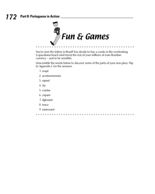 172   Part II: Portuguese in Action




                                       Fun & Games
                 You’ve won the lottery in Brazil! You decide to buy a condo in Rio overlooking
                 Copacabana beach (and invest the rest of your millions of reais Brazilian
                 currency — just to be sensible).
                 Unscramble the words below to discover some of the parts of your new place. Flip
                 to Appendix C for the answers.
                    1. orapt
                   2. acestionnemota
                   3. rajimd
                   4. zlu
                   5. csadaa
                   6. csipani
                    7. dgleaaeir
                   8. maca
                   9. sstarveaeir
 