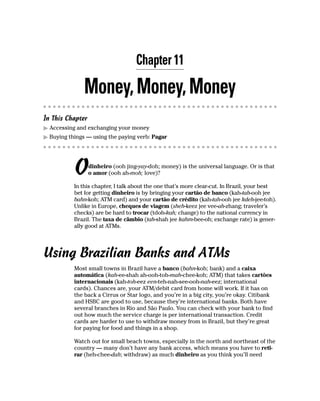 Chapter 11

               Money, Money, Money
In This Chapter
  Accessing and exchanging your money
  Buying things — using the paying verb: Pagar




           O      dinheiro (ooh jing-yay-doh; money) is the universal language. Or is that
                  o amor (ooh ah-moh; love)?

           In this chapter, I talk about the one that’s more clear-cut. In Brazil, your best
           bet for getting dinheiro is by bringing your cartão de banco (kah-tah-ooh jee
           bahn-koh; ATM card) and your cartão de crédito (kah-tah-ooh jee kdeh-jee-toh).
           Unlike in Europe, cheques de viagem (sheh-keez jee vee-ah-zhang; traveler’s
           checks) are be hard to trocar (tdoh-kah; change) to the national currency in
           Brazil. The taxa de câmbio (tah-shah jee kahm-bee-oh; exchange rate) is gener-
           ally good at ATMs.




Using Brazilian Banks and ATMs
           Most small towns in Brazil have a banco (bahn-koh; bank) and a caixa
           automática (kah-ee-shah ah-ooh-toh-mah-chee-koh; ATM) that takes cartões
           internacionais (kah-toh-eez een-teh-nah-see-ooh-nah-eez; international
           cards). Chances are, your ATM/debit card from home will work. If it has on
           the back a Cirrus or Star logo, and you’re in a big city, you’re okay. Citibank
           and HSBC are good to use, because they’re international banks. Both have
           several branches in Rio and São Paulo. You can check with your bank to find
           out how much the service charge is per international transaction. Credit
           cards are harder to use to withdraw money from in Brazil, but they’re great
           for paying for food and things in a shop.

           Watch out for small beach towns, especially in the north and northeast of the
           country — many don’t have any bank access, which means you have to reti-
           rar (heh-chee-dah; withdraw) as much dinheiro as you think you’ll need
 