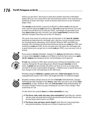 176   Part III: Portuguese on the Go


                before you get there. Also keep in mind that smaller branches of Brazilian
                banks often are not connected to the international system. Your best bet is to
                withdraw at least a few days’ worth of money when you’re in one of Brazil’s
                larger cities.

                The moeda (moh-eh-dah; currency) in Brazil is called o real (ooh hay-ah-
                ooh), and the plural is reais (hay-eyez). Um real (oong hay-ah-ooh; one real)
                is worth around $0.45 (2.22 reais per US$1), and things are generally more
                than duas vezes (doo-ahz veh-zeez; two times) mais barato (mah-eez bah-
                dah-toh; cheaper) than they are in the U.S. Rejoice!

                Of course, how much of a deal you get all depends on the taxa de câmbio
                (tah-shah jee kahm-bee-oh; exchange rate), and you can do yourself a favor
                by checking before planning a visit to Brazil. Between 2001 and 2004, for
                example, the exchange rate fluctuated between about two reais per US$1 and
                nearly four reais per US$1. If you can plan your trip when the exchange rate
                is good (when you can get two or more reais per US$1), you can save a lot of
                money.

                If you want to trocar (tdoh-kah; change) U.S. dolares (doh-lah-deez; dollars)
                or some other moeda to reais, you’re likely to find the best rates at an agên-
                cia de viagens (ah-zhang-see-ah jee vee-ah-zhangz; travel agency).

                O real was created in 1994, after several years of financial instability in the
                country. During the 20 preceding years, Brazil changed moedas several
                times. A piada (ah pee-ah-dah; the joke) was that as soon as you got paid,
                you had to do your supermarket shopping — inflation was so quick that food
                was cheaper in the morning than in the afternoon.

                Brazilian slang for dinheiro is grana (gdah-nah). Estou sem grana (eh-stoh
                sang gdah-nah) means I don’t have any dough (Literally: I’m without dough).

                Brazilian vendors always seem to be out of trocado (tdoh-kah-doh; change).
                Getting large bills changed at the banco, right after you get it out of the caixa
                automática, is best. Vendors often ask Tem trocado? (tang tdoh-kah-doh; Do
                you have change?) when you pay, meaning Do you have exact change? That
                would help me out.

                To ask where the nearest banco or caixa automática is, say:

                     Por favor, sabe onde tem uma caixa automática? (poh fah-voh, sah-bee
                     ohn-jee tang ooh-mah kah-ee-shah ah-ooh-toh-mah-chee-kah; Excuse me,
                     do you know where there’s an ATM?)
                     Por favor, tem um banco perto daqui? (poh fah-voh, tang oong bahn-
                     koh peh-toh dah-kee; Excuse me, is there a bank near here?)
 