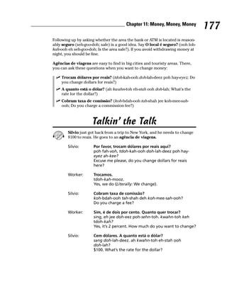 Chapter 11: Money, Money, Money
                                                                                  177
Following up by asking whether the area the bank or ATM is located is reason-
ably seguro (seh-goo-doh; safe) is a good idea. Say O local é seguro? (ooh loh-
kah-ooh eh seh-goo-doh; Is the area safe?). If you avoid withdrawing money at
night, you should be fine.

Agências de viagens are easy to find in big cities and touristy areas. There,
you can ask these questions when you want to change money:

    Trocam dólares por reais? (tdoh-kah-ooh doh-lah-deez poh hay-eyez; Do
    you change dollars for reais?)
    A quanto está o dólar? (ah kwahn-toh eh-stah ooh doh-lah; What’s the
    rate for the dollar?)
    Cobram taxa de comissão? (koh-bdah-ooh tah-shah jee koh-mee-sah-
    ooh; Do you charge a commission fee?)



                     Talkin’ the Talk
        Silvio just got back from a trip to New York, and he needs to change
        $100 to reais. He goes to an agência de viagens.

        Silvio:       Por favor, trocam dólares por reais aqui?
                      poh fah-voh, tdoh-kah-ooh doh-lah-deez poh hay-
                      eyez ah-kee?
                      Excuse me please, do you change dollars for reais
                      here?

        Worker:       Trocamos.
                      tdoh-kah-mooz.
                      Yes, we do (Literally: We change).

        Silvio:       Cobram taxa de comissão?
                      koh-bdah-ooh tah-shah deh koh-mee-sah-ooh?
                      Do you charge a fee?

        Worker:       Sim, é de dois por cento. Quanto quer trocar?
                      sing, eh jee doh-eez poh-sehn-toh. kwahn-toh keh
                      tdoh-kah?
                      Yes, it’s 2 percent. How much do you want to change?

        Silvio:       Cem dólares. A quanto está o dólar?
                      sang doh-lah-deez. ah kwahn-toh eh-stah ooh
                      doh-lah?
                      $100. What’s the rate for the dollar?
 