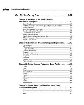 xviii   Portuguese For Dummies


            Part IV: The Part of Tens ............................................285
                Chapter 18: Ten Ways to Get a Quick Handle
                on Brazilian Portuguese . . . . . . . . . . . . . . . . . . . . . . . . . . . . . . . . . . . . . .287
                       Go to Brazil!...................................................................................................287
                       Find Brazilians (or Other Portuguese-Speakers) Near You ....................288
                       Date a Brazilian.............................................................................................289
                       Read the News in Portuguese.....................................................................289
                       Check Out Brazilian Web Sites ...................................................................289
                       Listen to Brazilian Music.............................................................................290
                       Rent a Brazilian Movie.................................................................................291
                       Watch Globo on Cable or Satellite TV .......................................................292
                       Take a Portuguese Class..............................................................................292
                       “Say It Again, João!” .....................................................................................292

                Chapter 19: Ten Favorite Brazilian Portuguese Expressions . . . . . . .293
                       Que saudade! ................................................................................................293
                       Fala sério! ......................................................................................................294
                       . . . pra caramba! ...........................................................................................294
                       Lindo maravilhoso! ......................................................................................294
                       É mesmo? ......................................................................................................295
                       Um beijo! or Um abraço!..............................................................................295
                       Imagina! .........................................................................................................295
                       Pois não? .......................................................................................................295
                       Com certeza! .................................................................................................296
                       Fique tranquilo .............................................................................................296

                Chapter 20: Eleven Common Portuguese Slang Words . . . . . . . . . . .297
                       Chato..............................................................................................................297
                       Legal...............................................................................................................298
                       Cara................................................................................................................298
                       Gato and Gata ...............................................................................................298
                       Grana .............................................................................................................298
                       Chique............................................................................................................299
                       Valeu ..............................................................................................................299
                       Esperto ..........................................................................................................299
                       Pinga ..............................................................................................................300
                       Brega/Cafona ................................................................................................300

                Chapter 21: Eleven Terms That Make You Sound Fluent
                in Brazilian Portuguese . . . . . . . . . . . . . . . . . . . . . . . . . . . . . . . . . . . . . .301
                       Né?..................................................................................................................301
                       Ta....................................................................................................................302
                       Ah é? ..............................................................................................................302
 
