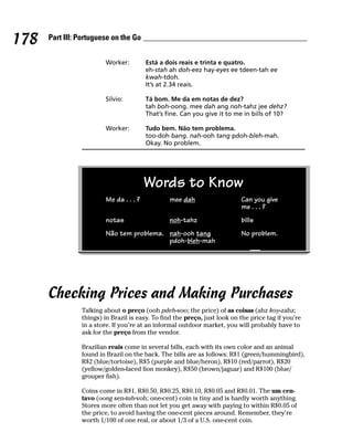 178   Part III: Portuguese on the Go


                        Worker:         Está a dois reais e trinta e quatro.
                                        eh-stah ah doh-eez hay-eyes ee tdeen-tah ee
                                        kwah-tdoh.
                                        It’s at 2.34 reais.

                        Silvio:         Tá bom. Me da em notas de dez?
                                        tah boh-oong. mee dah ang noh-tahz jee dehz?
                                        That’s fine. Can you give it to me in bills of 10?

                        Worker:         Tudo bem. Não tem problema.
                                        too-doh bang. nah-ooh tang pdoh-bleh-mah.
                                        Okay. No problem.




                                        Words to Know
                        Me da . . . ?           mee dah                    Can you give
                                                                           me . . . ?
                        notas                   noh-tahz                   bills
                        Não tem problema. nah-ooh tang                     No problem.
                                          pdoh-bleh-mah




      Checking Prices and Making Purchases
                Talking about o preço (ooh pdeh-soo; the price) of as coisas (ahz koy-zahz;
                things) in Brazil is easy. To find the preço, just look on the price tag if you’re
                in a store. If you’re at an informal outdoor market, you will probably have to
                ask for the preço from the vendor.

                Brazilian reais come in several bills, each with its own color and an animal
                found in Brazil on the back. The bills are as follows: R$1 (green/hummingbird),
                R$2 (blue/tortoise), R$5 (purple and blue/heron), R$10 (red/parrot), R$20
                (yellow/golden-faced lion monkey), R$50 (brown/jaguar) and R$100 (blue/
                grouper fish).

                Coins come in R$1, R$0.50, R$0.25, R$0.10, R$0.05 and R$0.01. The um cen-
                tavo (oong sen-tah-voh; one-cent) coin is tiny and is hardly worth anything.
                Stores more often than not let you get away with paying to within R$0.05 of
                the price, to avoid having the one-cent pieces around. Remember, they’re
                worth 1/100 of one real, or about 1/3 of a U.S. one-cent coin.
 