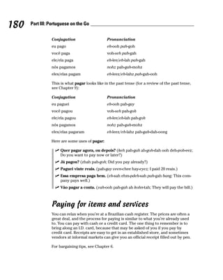 180   Part III: Portuguese on the Go


                Conjugation                    Pronunciation
                eu pago                        eh-ooh pah-goh
                você paga                      voh-seh pah-gah
                ele/ela paga                   eh-lee/eh-lah pah-gah
                nós pagamos                    nohz pah-gah-mohz
                eles/elas pagam                eh-leez/eh-lahz pah-gah-ooh

                This is what pagar looks like in the past tense (for a review of the past tense,
                see Chapter 9):

                Conjugation                    Pronunciation
                eu paguei                      eh-ooh pah-gay
                você pagou                     voh-seh pah-goh
                ele/ela pagou                  eh-lee/eh-lah pah-goh
                nós pagamos                    nohz pah-gah-mohz
                eles/elas pagaram              eh-leez/eh-lahz pah-gah-dah-oong

                Here are some uses of pagar:

                     Quer pagar agora, ou depois? (keh pah-gah ah-goh-dah ooh deh-poh-eez;
                     Do you want to pay now or later?)
                     Já pagou? (zhah pah-goh; Did you pay already?)
                     Paguei vinte reais. (pah-gay veen-chee hay-eyez; I paid 20 reais.)
                     Essa empresa paga bem. (eh-sah ehm-pdeh-sah pah-gah bang; This com-
                     pany pays well.)
                     Vão pagar a conta. (vah-ooh pah-gah ah kohn-tah; They will pay the bill.)



                Paying for items and services
                You can relax when you’re at a Brazilian cash register. The prices are often a
                great deal, and the process for paying is similar to what you’re already used
                to. You can pay with cash or a credit card. The one thing to remember is to
                bring along an I.D. card, because that may be asked of you if you pay by
                credit card. Receipts are easy to get in an established store, and sometimes
                vendors at informal markets can give you an official receipt filled out by pen.

                For bargaining tips, see Chapter 6.
 