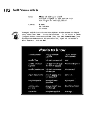 182   Part III: Portuguese on the Go


                        Leila:         Me da um recibo, por favor?
                                       mee dah oong heh-see-boh, poh fah-voh?
                                       Can you give me a receipt, please?

                        Cashier:       É claro.
                                       eh klah-doo.
                                       Of course.

                Have you noticed that Brazilians often repeat a word in a question they’re
                being asked? With Tem . . . ? (tang; Do you have . . . ?), the answer is Tenho
                (tang-yoh; I have) rather than just Sim (sing; Yes). Você é americano? (voh-
                seh eh ah-meh-dee-kah-noh; Are you American?). If you are, the answer is
                what? Sou (soh; I am), not Sim.




                                       Words to Know
                        Aceita cartão?         ah-say-tah kah-           Do you accept
                                               tah-ooh                   credit cards?
                        cartão Visa            kah-tah-ooh vee-zah       Visa
                        cartão American        kah-tah-ooh ah-meh- American Express
                        Express                dee-ken eh-spdehz
                        cartão Mastercard kah-tah-ooh mahs-              Mastercard
                                          teh-kah-jee
                        algum documento        ah-ooh-goong doh-         some I.D.
                                               koo-mehn-toh
                        um passaporte          oong pah-sah-             a passport
                                               poh-chee
                        Assine aqui,           ah-see-nee ah-kee.        Sign here, please.
                        por favo               poh fah-voh
                        um recibo              oong heh-see-boh          a receipt
 