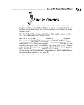 Chapter 11: Money, Money, Money
                                                                                          183

                      Fun & Games
Imagine your friend Samantha has asked you to pick up a trendy Brazilian top for
her while you’re on vacation in Rio. She said she’ll pay you back when you return.
What do you do?
Fill in the blanks with the Portuguese translation of the English words in parenthe-
ses to find out. See Appendix C for the answers.
First, you go to a local 1. _____________ (bank) to 2. _____________ (withdraw)
3. _____________ (money). Your 4. _____________ (account) has plenty of
5. _____________ (dough)! You punch into the 6. ____________________ (ATM)
that you want R$200. The machine dispenses 7. _____________ (two bills) of R$100
reais. Then, you head to the local mall, where you find the perfect top. It’s colorful,
and a couple of the saleswomen are wearing it. It costs R$50 (what a bargain, you
think). You then 8. _____________ (pay) for it and ask for a 9. _____________
(receipt). Finally, you head to the beach, happy that you’ve gotten a practical matter
done with and can relax for the rest of the day.
 