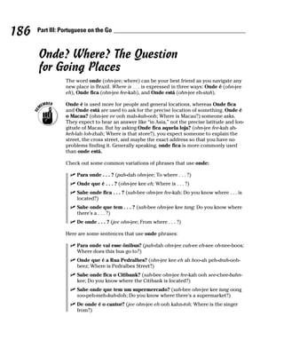 186   Part III: Portuguese on the Go



      Onde? Where? The Question
      for Going Places
                 The word onde (ohn-jee; where) can be your best friend as you navigate any
                 new place in Brazil. Where is . . . is expressed in three ways: Onde é (ohn-jee
                 eh), Onde fica (ohn-jee fee-kah), and Onde está (ohn-jee eh-stah).

                 Onde é is used more for people and general locations, whereas Onde fica
                 and Onde está are used to ask for the precise location of something. Onde é
                 o Macau? (ohn-jee ee ooh mah-kah-ooh; Where is Macau?) someone asks.
                 They expect to hear an answer like “in Asia,” not the precise latitude and lon-
                 gitude of Macau. But by asking Onde fica aquela loja? (ohn-jee fee-kah ah-
                 keh-lah loh-zhah; Where is that store?), you expect someone to explain the
                 street, the cross street, and maybe the exact address so that you have no
                 problems finding it. Generally speaking, onde fica is more commonly used
                 than onde está.

                 Check out some common variations of phrases that use onde:

                      Para onde . . . ? (pah-dah ohn-jee; To where . . . ?)
                      Onde que é . . . ? (ohn-jee kee eh; Where is . . . ?)
                      Sabe onde fica . . . ? (sah-bee ohn-jee fee-kah; Do you know where . . . is
                      located?)
                      Sabe onde que tem . . . ? (sah-bee ohn-jee kee tang; Do you know where
                      there’s a . . . ?)
                      De onde . . . ? (jee ohn-jee; From where . . . ?)

                 Here are some sentences that use onde phrases:

                      Para onde vai esse ônibus? (pah-dah ohn-jee vah-ee eh-see oh-nee-boos;
                      Where does this bus go to?)
                      Onde que é a Rua Pedralbes? (ohn-jee kee eh ah hoo-ah peh-drah-ooh-
                      beez; Where is Pedralbes Street?)
                      Sabe onde fica o Citibank? (sah-bee ohn-jee fee-kah ooh see-chee-bahn-
                      kee; Do you know where the Citibank is located?)
                      Sabe onde que tem um supermercado? (sah-bee ohn-jee kee tang oong
                      soo-peh-meh-kah-doh; Do you know where there’s a supermarket?)
                      De onde é o cantor? (jee ohn-jee eh ooh kahn-toh; Where is the singer
                      from?)
 