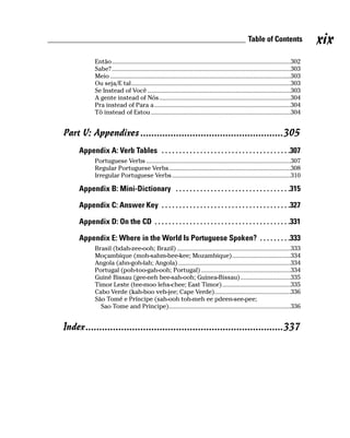 Table of Contents                 xix
            Então..............................................................................................................302
            Sabe? ..............................................................................................................303
            Meio ...............................................................................................................303
            Ou seja/E tal..................................................................................................303
            Se Instead of Você ........................................................................................303
            A gente instead of Nós.................................................................................304
            Pra instead of Para a....................................................................................304
            Tô instead of Estou ......................................................................................304


Part V: Appendixes ....................................................305
     Appendix A: Verb Tables . . . . . . . . . . . . . . . . . . . . . . . . . . . . . . . . . . . . .307
            Portuguese Verbs .........................................................................................307
            Regular Portuguese Verbs...........................................................................308
            Irregular Portuguese Verbs .........................................................................310

     Appendix B: Mini-Dictionary . . . . . . . . . . . . . . . . . . . . . . . . . . . . . . . . .315

     Appendix C: Answer Key . . . . . . . . . . . . . . . . . . . . . . . . . . . . . . . . . . . . .327

     Appendix D: On the CD . . . . . . . . . . . . . . . . . . . . . . . . . . . . . . . . . . . . . . .331

     Appendix E: Where in the World Is Portuguese Spoken? . . . . . . . . .333
            Brasil (bdah-zee-ooh; Brazil) ......................................................................333
            Moçambique (moh-sahm-bee-kee; Mozambique)....................................334
            Angola (ahn-goh-lah; Angola) .....................................................................334
            Portugal (poh-too-gah-ooh; Portugal) .......................................................334
            Guiné Bissau (gee-neh bee-sah-ooh; Guinea-Bissau)...............................335
            Timor Leste (tee-moo lehs-chee; East Timor) ..........................................335
            Cabo Verde (kah-boo veh-jee; Cape Verde)...............................................336
            São Tomé e Príncipe (sah-ooh toh-meh ee pdeen-see-pee;
              Sao Tome and Principe)...........................................................................336


Index........................................................................337
 
