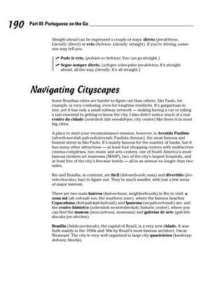 190   Part III: Portuguese on the Go


                 Straight ahead can be expressed a couple of ways: direto (jee-deh-too.
                 Literally: direct) or reto (heh-too. Literally: straight). If you’re driving, some-
                 one may tell you

                      Pode ir reto. (poh-jee ee heh-too; You can go straight.)
                      Segue sempre direto. (seh-gee sehm-pdee jee-deh-too; It’s straight
                      ahead, all the way. Literally: It’s all straight.)




      Navigating Cityscapes
                 Some Brazilian cities are harder to figure out than others. São Paulo, for
                 example, is very confusing, even for longtime residents. It’s gargantuan in
                 size, yet it has only a small subway network — making having a car or taking
                 a taxi essential to getting to know the city. I also didn’t notice much of a real
                 centro da cidade (sent-droh dah see-dah-jee; city center) like there is in most
                 big cities.

                 A place to start your reconnaissance mission, however, is Avenida Paulista
                 (ah-veh-nee-dah pah-ooh-lees-tah; Paulista Avenue), the most famous and
                 busiest street in São Paulo. It’s mainly famous for the number of banks, but it
                 has many other attractions — at least four shopping centers with multiscreen
                 cinema complexes, two music and arts centers, one of South America’s most
                 famous modern art museums (MASP), two of the city’s largest hospitals, and
                 at least five of the city’s five-star hotels — all in an avenue no longer than two
                 miles.

                 Rio and Brasilia, in contrast, are fácil (fah-seeh-ooh; easy) and divertido (jee-
                 veh-chee-doo; fun) to figure out. They’re much smaller, with just a few areas
                 of major interest.

                 There are two main bairros (bah-ee-hooz; neighborhoods) in Rio to visit: a
                 zona sul (ah soh-nah soo; the southern zone), where the famous beaches
                 Copacabana (koh-pah-kah-bah-nah) and Ipanema (ee-pah-neh-mah) are, and
                 the centro histórico (sehn-tdoh ee-stoh-dee-koh; historic center), where you
                 can find the museus (moo-zeh-ooz; museums) and galerias de arte (gah-leh-
                 dee-ahz jee ah-chee).

                 Brasilia (bdah-zee-lee-ah), the capital of Brazil, is a very new cidade. It was
                 built mainly in the 1950s and ’60s by Brazil’s most famous architect, Oscar
                 Niemeyer. The city is very well organized in large city quarteirões (kwah-tay-
                 doh-eez; blocks).
 