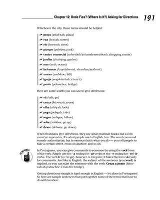 Chapter 12: Onde Fica? (Where Is It?) Asking for Directions
                                                                                    191
Whichever the city, these terms should be helpful:

     praça (pdah-sah; plaza)
     rua (hoo-ah; street)
     rio (hee-ooh; river)
     parque (pah-kee; park)
     centro comercial (sehn-tdoh koh-meh-see-ah-ooh; shopping center)
     jardim (zhah-jing; garden)
     mar (mah; ocean)
     beira-mar (bay-dah-mah; shoreline/seafront)
     morro (moh-hoo; hill)
     igreja (ee-gdeh-zhah; church)
     ponte (pohn-chee; bridge)

Here are some words you can use to give directions:

     vá (vah; go)
     cruza (kdoo-zah; cross)
     olha (ohl-yah; look)
     pega (peh-gah; take)
     segue (seh-gee; follow)
     sobe (soh-bee; go up)
     desce (deh-see; go down)

When Brazilians give directions, they use what grammar books call a com-
mand or imperative. It’s what people use in English, too. The word command
sounds authoritarian, but in essence that’s what you do — you tell people to
take a certain street, cross on another, and so on.

In Portuguese, you can give commands to someone by using the você form
of the verb. Simply use the –a ending for –ar verbs or the –e ending for –er/–ir
verbs. The verb ir (ee; to go), however, is irregular; it takes the form vá (vah)
for commands. Just like in English, the subject of the sentence (you/você) is
implied, so you can start the sentence with the verb: Cruza a ponte (kdoo-
zah ah pohn-chee; Cross the bridge).

Getting directions straight is hard enough in English — let alone in Portuguese!
So here are sample sentences that put together some of the terms that have to
do with location:
 
