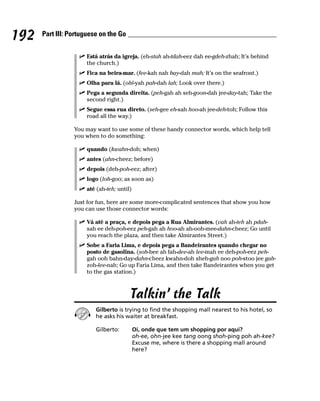 192   Part III: Portuguese on the Go


                     Está atrás da igreja. (eh-stah ah-tdah-eez dah ee-gdeh-zhah; It’s behind
                     the church.)
                     Fica na beira-mar. (fee-kah nah bay-dah mah; It’s on the seafront.)
                     Olha para lá. (ohl-yah pah-dah lah; Look over there.)
                     Pega a segunda direita. (peh-gah ah seh-goon-dah jee-day-tah; Take the
                     second right.)
                     Segue essa rua direto. (seh-gee eh-sah hoo-ah jee-deh-toh; Follow this
                     road all the way.)

                 You may want to use some of these handy connector words, which help tell
                 you when to do something:

                     quando (kwahn-doh; when)
                     antes (ahn-cheez; before)
                     depois (deh-poh-eez; after)
                     logo (loh-goo; as soon as)
                     até (ah-teh; until)

                 Just for fun, here are some more-complicated sentences that show you how
                 you can use those connector words:

                     Vá até a praça, e depois pega a Rua Almirantes. (vah ah-teh ah pdah-
                     sah ee deh-poh-eez peh-gah ah hoo-ah ah-ooh-mee-dahn-cheez; Go until
                     you reach the plaza, and then take Almirantes Street.)
                     Sobe a Faria Lima, e depois pega a Bandeirantes quando chegar no
                     posto de gasolina. (soh-bee ah fah-dee-ah lee-mah ee deh-poh-eez peh-
                     gah ooh bahn-day-dahn-cheez kwahn-doh sheh-gah noo poh-stoo jee gah-
                     zoh-lee-nah; Go up Faria Lima, and then take Bandeirantes when you get
                     to the gas station.)



                                       Talkin’ the Talk
                         Gilberto is trying to find the shopping mall nearest to his hotel, so
                         he asks his waiter at breakfast.

                         Gilberto:         Oi, onde que tem um shopping por aqui?
                                           oh-ee, ohn-jee kee tang oong shoh-ping poh ah-kee?
                                           Excuse me, where is there a shopping mall around
                                           here?
 