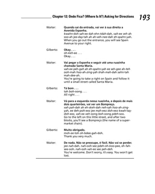 Chapter 12: Onde Fica? (Where Is It?) Asking for Directions
                                                                    193
Waiter:     Quando sai da entrada, vai ver à sua direita a
            Avenida Espanha.
            kwahn-doh sah-ee dah ehn-tdah-dah, vah-ee veh ah
            soo-ah jee-day-tah ah ah-veh-nee-dah eh-spahn-yah.
            When you go out the entrance, you will see Spain
            Avenue to your right.

Gilberto:   Okay . . .
            oh-keh-ee . . .
            Okay . . .

Waiter:     Vai pegar a Espanha e seguir até uma ruazinha
            chamada Santa Maria.
            vah-ee peh-gah ah eh-spahn-yah ee seh-gee ah-teh
            ooh-mah hoo-ah-zing-yah shah-mah-dah sahn-tah
            mah-dee-ah.
            You’re going to take a right on Spain and follow it
            until a small street called Santa Maria.

Gilberto:   Tá bom . . .
            tah boh-oong . . .
            All right . . .

Waiter:     Vá para a esquerda nessa ruazinha, e depois de mais
            dois quarteirões, vai ver um Bompreço.
            vah pah-dah ah eh-skeh-dah neh-sah hoo-ah-zing-
            yah, ee deh-poh-eez jee mah-eez doh-eez kwah-tay-
            doh-eez, vah-ee veh oong boh-oong pdeh-soo.
            Go to the left on this little street, and after two
            blocks, you’ll see a Bompreço (the name of a super-
            market chain).

Gilberto:   Muito obrigado.
            moh-ee-toh oh-bdee-gah-doh.
            Thank you very much.

Waiter:     De nada. Não se preocupe, é fácil. Não vai se perder.
            jee nah-dah. nah-ooh see pdeh-oh-koo-pee, eh fah-
            see-ooh. nah-ooh vah-ee see peh-deh.
            You’re welcome. Don’t worry, it’s easy. You won’t get
            lost.
 