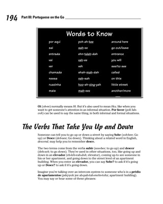 194   Part III: Portuguese on the Go



                                       Words to Know
                         por aqui               poh ah-kee                around here
                         sai                    sah-ee                    go out/leave
                         entrada                ehn-tdah-dah              entrance
                         vai                    vah-ee                    you will
                         ver                    veh                       see/to see
                         chamada                shah-mah-dah              called
                         nessa                  neh-sah                   on this
                         ruazinha               hoo-ah-zing-yah           little street
                         mais                   mah-eez                   another/more



                 Oi (oh-ee) normally means Hi. But it’s also used to mean Hey, like when you
                 want to get someone’s attention in an informal situation. Por favor (poh fah-
                 voh) can be used to say the same thing, in both informal and formal situations.




      The Verbs That Take You Up and Down
                 Someone can tell you to go up or down a street by saying Sobe (soh-bee; Go
                 up) or Desce (deh-see; Go down). Thinking about a related word in English,
                 descend, may help you to remember desce.

                 The two terms come from the verbs subir (soo-bee; to go up) and descer
                 (deh-seh; to go down). They’re used in other situations, too, like going up and
                 down in an elevador (eh-leh-vah-doh; elevator), coming up to see someone in
                 his or her apartment, and going down to the street level of an apartment
                 building. When you enter an elevador, you can say Sobe? to ask if it’s going
                 up or Desce? to ask if it’s going down.

                 Imagine you’re talking over an intercom system to someone who’s in a prédio
                 de apartamentos (pdej-yoh jee ah-pah-tah-mehn-tohz; apartment building).
                 You may say or hear some of these phrases:
 