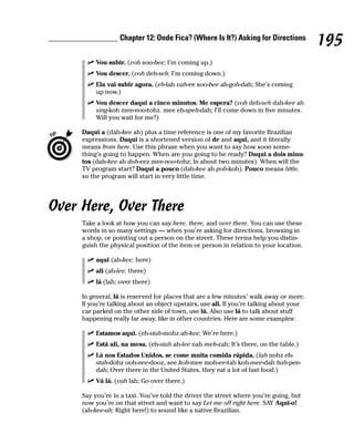 Chapter 12: Onde Fica? (Where Is It?) Asking for Directions
                                                                                         195
          Vou subir. (voh soo-bee; I’m coming up.)
          Vou descer. (voh deh-seh; I’m coming down.)
          Ela vai subir agora. (eh-lah vah-ee soo-bee ah-goh-dah; She’s coming
          up now.)
          Vou descer daqui a cinco minutos. Me espera? (voh deh-seh dah-kee ah
          sing-koh mee-noo-tohz. mee eh-speh-dah; I’ll come down in five minutes.
          Will you wait for me?)

     Daqui a (dah-kee ah) plus a time reference is one of my favorite Brazilian
     expressions. Daqui is a shortened version of de and aqui, and it literally
     means from here. Use this phrase when you want to say how soon some-
     thing’s going to happen. When are you going to be ready? Daqui a dois minu-
     tos (dah-kee ah doh-eez mee-noo-tohz; In about two minutes). When will the
     TV program start? Daqui a pouco (dah-kee ah poh-koh). Pouco means little,
     so the program will start in very little time.




Over Here, Over There
     Take a look at how you can say here, there, and over there. You can use these
     words in so many settings — when you’re asking for directions, browsing in
     a shop, or pointing out a person on the street. These terms help you distin-
     guish the physical position of the item or person in relation to your location.

          aqui (ah-kee; here)
          ali (ah-lee; there)
          lá (lah; over there)

     In general, lá is reserved for places that are a few minutes’ walk away or more.
     If you’re talking about an object upstairs, use ali. If you’re talking about your
     car parked on the other side of town, use lá. Also use lá to talk about stuff
     happening really far away, like in other countries. Here are some examples:

          Estamos aqui. (eh-stah-mohz ah-kee; We’re here.)
          Está ali, na mesa. (eh-stah ah-lee nah meh-zah; It’s there, on the table.)
          Lá nos Estados Unidos, se come muita comida rápida. (lah nohz eh-
          stah-dohz ooh-nee-dooz, see koh-mee moh-ee-tah koh-mee-dah hah-pee-
          dah; Over there in the United States, they eat a lot of fast food.)
          Vá lá. (vah lah; Go over there.)

     Say you’re in a taxi. You’ve told the driver the street where you’re going, but
     now you’re on that street and want to say Let me off right here. SAY Aqui-o!
     (ah-kee-ah; Right here!) to sound like a native Brazilian.
 