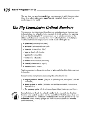 196   Part III: Portuguese on the Go


                 The one time you won’t use aqui when you mean here is with the expression
                 Come here, where cá replaces aqui: Vem cá! (vang kah; Come here!), a
                 mother says to her child.




      The Big Countdown: Ordinal Numbers
                 When people give directions, they often use ordinal numbers. Someone may
                 tell you to take the primeira (pdee-may-dah; first) left and then the terceira
                 (teh-say-dah; third) right. Or someone may say to take the elevator to the
                 sétimo (seh-chee-moh; seventh) floor. Here’s a handy list for all that (if you
                 want to see the numbers you use to count, check out Chapter 2):

                      primeiro (pdee-may-doh; first)
                      segundo (seh-goon-doh; second)
                      terceiro (teh-say-doh; third)
                      quarto (kwah-toh; fourth)
                      quinto (keen-toh; fifth)
                      sexto (sehs-toh; sixth)
                      sétimo (seh-chee-moh; seventh)
                      oitavo (oh-ee-tah-voh; eighth)
                      nono (noh-noh; ninth)

                 Try to remember to change the ending to -a instead of -o if the following word
                 is feminine.

                 Here are some example sentences using the ordinal numbers:

                      Pega a primeira direita. (peh-gah ah pdee-may-dah jee-day-tah; Take the
                      first right.)
                      Moro no quarto andar. (moh-doo noh kwah-toh ahn-dah; I live on the
                      fourth floor.)
                      É a segunda porta. (eh ah seh-goon-dah poh-tah; It’s the second door.)

                 In any building in Brazil, the primeiro andar (pdee-may-doh ahn-dah; first
                 floor) is what English-speakers call the second floor. That’s because they have
                 a special term for the first floor: o térreo (ooh teh-hee-oh; ground floor). The
                 basement, where parking garages are often located, is called the subsolo
                 (soo-bee-soh-loo).
 