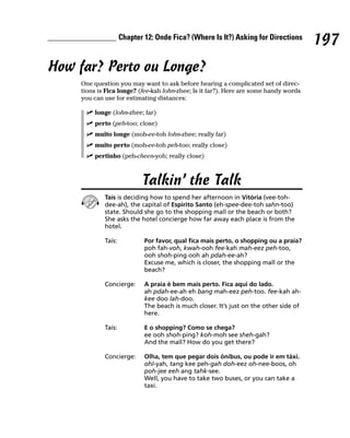 Chapter 12: Onde Fica? (Where Is It?) Asking for Directions
                                                                                        197
How far? Perto ou Longe?
     One question you may want to ask before hearing a complicated set of direc-
     tions is Fica longe? (fee-kah lohn-zhee; Is it far?). Here are some handy words
     you can use for estimating distances:

         longe (lohn-zhee; far)
         perto (peh-too; close)
         muito longe (moh-ee-toh lohn-zhee; really far)
         muito perto (moh-ee-toh peh-too; really close)
         pertinho (peh-cheen-yoh; really close)



                            Talkin’ the Talk
             Taís is deciding how to spend her afternoon in Vitória (vee-toh-
             dee-ah), the capital of Espirito Santo (eh-spee-dee-toh sahn-too)
             state. Should she go to the shopping mall or the beach or both?
             She asks the hotel concierge how far away each place is from the
             hotel.

             Taís:           Por favor, qual fica mais perto, o shopping ou a praia?
                             poh fah-voh, kwah-ooh fee-kah mah-eez peh-too,
                             ooh shoh-ping ooh ah pdah-ee-ah?
                             Excuse me, which is closer, the shopping mall or the
                             beach?

             Concierge:      A praia é bem mais perto. Fica aqui do lado.
                             ah pdah-ee-ah eh bang mah-eez peh-too. fee-kah ah-
                             kee doo lah-doo.
                             The beach is much closer. It’s just on the other side of
                             here.

             Taís:           E o shopping? Como se chega?
                             ee ooh shoh-ping? koh-moh see sheh-gah?
                             And the mall? How do you get there?

             Concierge:      Olha, tem que pegar dois ônibus, ou pode ir em táxi.
                             ohl-yah, tang kee peh-gah doh-eez oh-nee-boos, oh
                             poh-jee eeh ang tahk-see.
                             Well, you have to take two buses, or you can take a
                             taxi.
 