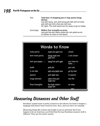 198   Part III: Portuguese on the Go


                         Taís:          Tudo bem. O shopping para ir hoje parece longe
                                        demais.
                                        too-doh bang. ooh shoh-ping pah-dah eeh oh-zhee
                                        pah-deh-see lohn-zhee jee-mah-eez.
                                        All right. The mall seems too far away to go to today.

                         Concierge:     Melhor ficar tranqüila na praia.
                                        mel-yoh fee-kah tdahn-kwee-lah nah pdah-ee-ah.
                                        It’s better to relax on the beach.




                                       Words to Know
                         mais perto              mah-eez peh-too           closer
                         bem mais perto          bang mah-eez              a lot closer
                                                 peh-too
                         tem que pegar . . .     tang kee peh-gah          you have to
                                                                           take . . .
                         pode                    poh-jee                   you can
                         ir em táxi              eeh ang tahk-see          go by taxi
                         parece                  pah-deh-see               it seems
                         longe demais            lohn-zhee jee-            too far
                                                 mah-eez
                         ficar tranqüila         fee-kah tdahn-            to relax
                                                 kwee-lah




      Measuring Distances and Other Stuff
                 Brazilians’ spatial sense is pretty common to all cultures. It’s hard to imagine a
                 language that doesn’t have terms for here, there, and over there, for example.

                 Measuring things like volume and weight is just as universal. But if you
                 happen to be an American, you’ll find that the way Brazilians measure stuff is
                 different: They use the metric system.
 
