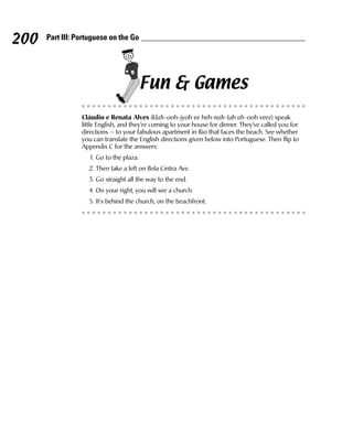 200   Part III: Portuguese on the Go




                                          Fun & Games
                 Cláudio e Renata Alves (klah-ooh-jyoh ee heh-nah-tah ah-ooh veez) speak
                 little English, and they’re coming to your house for dinner. They’ve called you for
                 directions — to your fabulous apartment in Rio that faces the beach. See whether
                 you can translate the English directions given below into Portuguese. Then flip to
                 Appendix C for the answers:
                    1. Go to the plaza.
                   2. Then take a left on Bela Cintra Ave.
                   3. Go straight all the way to the end.
                   4. On your right, you will see a church.
                   5. It’s behind the church, on the beachfront.
 