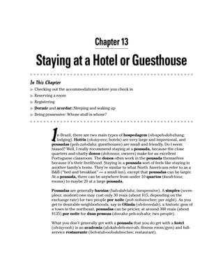 Chapter 13

  Staying at a Hotel or Guesthouse
In This Chapter
  Checking out the accommodations before you check in
  Reserving a room
  Registering
  Dormir and acordar: Sleeping and waking up
  Being possessive: Whose stuff is whose?




           I  n Brazil, there are two main types of hospedagem (oh-speh-dah-zhang;
              lodging). Hotéis (oh-tay-eez; hotels) are very large and impersonal, and
           pousadas (poh-zah-dahz; guesthouses) are small and friendly. Do I seem
           biased? Well, I really recommend staying at a pousada, because the close
           quarters and chatty donos (doh-nooz; owners) make for an excellent
           Portuguese classroom. The donos often work in the pousada themselves
           because it’s their livelihood. Staying in a pousada sort of feels like staying in
           another family’s home. They’re similar to what North Americans refer to as a
           B&B (“bed and breakfast” — a small inn), except that pousadas can be larger.
           At a pousada, there can be anywhere from under 10 quartos (kwah-tooz;
           rooms) to maybe 20 at a large pousada.

           Pousadas are generally baratas (bah-dah-tahz; inexpensive). A simples (seem-
           pleez; modest) one may cost only 30 reais (about $15, depending on the
           exchange rate) for two people por noite (poh noh-ee-chee; per night). As you
           get to desirable neighborhoods, say in Olinda (oh-leen-dah), a historic gem of
           a town in the northeast, pousadas can be pricier, at around 300 reais (about
           $135) por noite for duas pessoas (doo-ahz peh-soh-ahz; two people).

           What you don’t generally get with a pousada that you do get with a hotel
           (oh-tay-ooh) is an academia (ah-kah-deh-mee-ah; fitness room/gym) and full-
           service restaurante (heh-stah-ooh-dahn-chee; restaurant).
 