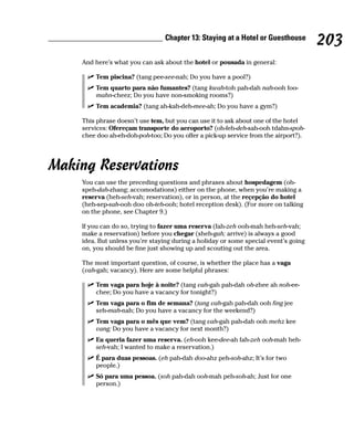 Chapter 13: Staying at a Hotel or Guesthouse
                                                                                     203
    And here’s what you can ask about the hotel or pousada in general:

        Tem piscina? (tang pee-see-nah; Do you have a pool?)
        Tem quarto para não fumantes? (tang kwah-toh pah-dah nah-ooh foo-
        mahn-cheez; Do you have non-smoking rooms?)
        Tem academia? (tang ah-kah-deh-mee-ah; Do you have a gym?)

    This phrase doesn’t use tem, but you can use it to ask about one of the hotel
    services: Ofereçam transporte do aeroporto? (oh-feh-deh-sah-ooh tdahn-spoh-
    chee doo ah-eh-doh-poh-too; Do you offer a pick-up service from the airport?).




Making Reservations
    You can use the preceding questions and phrases about hospedagem (oh-
    speh-dah-zhang; accomodations) either on the phone, when you’re making a
    reserva (heh-seh-vah; reservation), or in person, at the reçepção do hotel
    (heh-sep-sah-ooh doo oh-teh-ooh; hotel reception desk). (For more on talking
    on the phone, see Chapter 9.)

    If you can do so, trying to fazer uma reserva (fah-zeh ooh-mah heh-seh-vah;
    make a reservation) before you chegar (sheh-gah; arrive) is always a good
    idea. But unless you’re staying during a holiday or some special event’s going
    on, you should be fine just showing up and scouting out the area.

    The most important question, of course, is whether the place has a vaga
    (vah-gah; vacancy). Here are some helpful phrases:

        Tem vaga para hoje à noite? (tang vah-gah pah-dah oh-zhee ah noh-ee-
        chee; Do you have a vacancy for tonight?)
        Tem vaga para o fim de semana? (tang vah-gah pah-dah ooh fing jee
        seh-mah-nah; Do you have a vacancy for the weekend?)
        Tem vaga para o mês que vem? (tang vah-gah pah-dah ooh mehz kee
        vang; Do you have a vacancy for next month?)
        Eu queria fazer uma reserva. (eh-ooh kee-dee-ah fah-zeh ooh-mah heh-
        seh-vah; I wanted to make a reservation.)
        É para duas pessoas. (eh pah-dah doo-ahz peh-soh-ahz; It’s for two
        people.)
        Só para uma pessoa. (soh pah-dah ooh-mah peh-soh-ah; Just for one
        person.)
 