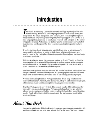 Introduction
     T   he world is shrinking. Communication technology is getting faster and
         faster, making it easier to contact people in what used to be exotic, far-
     away lands. Air travel has gotten a lot cheaper, too, so visiting these places
     has never been simpler. Experiencing um pouco (oong poh-koo; a little) of a
     new language is a great way to familiarize yourself with a region of the world
     or specific country. Not only does it allow you to communicate verbally, but
     learning new words opens the door to understanding the specific culture
     itself.

     If you’re curious about language and want to learn how to ask someone’s
     name, ask for directions in a city, or talk about what your interests are,
     you’ve come to the right place. I’m not promising fluency here, but this book
     provides a great start.

     This book tells you about the language spoken in Brazil. Thanks to Brazil’s
     huge population — around 170 million or so — Portuguese is the fifth-most
     spoken language in the world. Flip ahead to Chapter 1 to read about which
     other countries in the world speak Portuguese.

     Brazilian Portuguese is specific because the accent and some basic words are
     unique to Brazil. And the country itself is a pretty popular destination these
     days, with its earned reputation as a land of fun-loving, generous people.

     A bonus to learning Brazilian Portuguese is that it can help you to under-
     stand a little French, Spanish, and Italian, too. They’re all Romance languages,
     which means many words among these languages sound similar.

     Brazilian Portuguese is very lyrical. The sounds can be difficult to make for
     non native speakers, but speaking Portuguese is fun after you get into it. I
     advise you to treat yourself while you’re reading the book: Buy some Brazilian
     music. You’ll fall in love with the sounds, and the background music adds
     great ambience.




About This Book
     Here’s the good news: This book isn’t a class you have to drag yourself to. It’s
     a reference book, so use it at your leisure. You’re the boss. You may choose
 