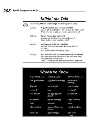208   Part III: Portuguese on the Go



                                        Talkin’ the Talk
                         Two friends, Marcos and Rodrigo, are talking about sleep.

                         Marcos:        A que horas tem que acordar amanhã?
                                        ah kee oh-dahz tang kee ah-koh-dah ah-mahn-yah?
                                        What time do you have to wake up tomorrow?

                         Rodrigo:       Às seis horas. Que mal, hein?
                                        ahz say-eez oh-dahz. kee mah-ooh, ang?
                                        At six o’clock. How terrible, right?

                         Marcos:        Você deveria ir dormir cedo hoje.
                                        voh-seh deh-veh-dee-ah ee doo-mee seh-doo
                                        oh-zhee.
                                        You should go to sleep early today.

                         Rodrigo:       Vou. Não funciono se durmo menos de cinco horas.
                                        voh. nah-ooh foon-see-oh-noo see doo-moh meh-
                                        nohz jee seen-koh oh-dahz.
                                        I will. I can’t function if I sleep less than five hours.




                                        Words to Know
                         A que horas . . . ?    ah kee oh-dahz             At what time . . . ?
                         tem que acordar        tang kee ah-koh-dah        you have to
                                                                           wake up
                         Que mal!               kee mah-ooh                How terrible!
                         . . . hein?            ang                        . . . right?
                         você deveria           voh-seh deh-veh-           you should
                                                dee-ah
                         ir a dormir            eeh ah doh-mee             to go to sleep
                         cedo                   seh-doo                    early
                         Não funciono.          nah-ooh foon-see-          I can’t function.
                                                oh-noo
                         menos de               meh-nohz jee               less than
 