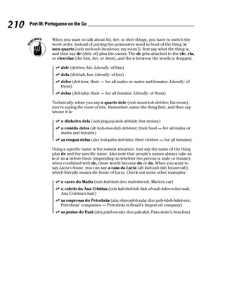210   Part III: Portuguese on the Go


                 When you want to talk about his, her, or their things, you have to switch the
                 word order. Instead of putting the possessive word in front of the thing (o
                 meu quarto [ooh meh-ooh kwah-too; my room]), first say what the thing is,
                 and then say de (deh; of) plus the owner. The de gets attached to the ele, ela,
                 or eles/elas (the him, her, or them), and the e between the words is dropped.

                      dele (deh-lee; his. Literally: of him)
                      dela (deh-lah; her. Literally: of her)
                      deles (deh-leez; their — for all males or males and females. Literally: of
                      them)
                      delas (deh-lahz; their — for all females. Literally: of them)

                 Technically, when you say o quarto dele (ooh kwah-toh deh-lee; his room),
                 you’re saying the room of him. Remember, name the thing first, and then say
                 whose it is:

                      o dinheiro dela (ooh jing-yay-doh deh-lah; her money)
                      a comida deles (ah koh-mee-dah deh-leez; their food — for all males or
                      males and females)
                      as roupas delas (ahz hoh-pahz deh-lahz; their clothes — for all females)

                 Using a specific name is the easiest situation. Just say the name of the thing
                 plus de and the specific name. Also note that people’s names always take an
                 o or an a before them (depending on whether the person is male or female);
                 when combined with de, these words become do or da. When you want to
                 say Lucia’s house, you can say a casa da Lucia (ah kah-zah dah loo-see-ah),
                 which literally means the house of Lucia. Check out some other examples:

                      o carro do Mario (ooh kah-hoh doo mah-dee-oh; Mario’s car)
                      o cabelo da Ana Cristina (ooh kah-beh-loh dah ah-nah kdee-schee-nah;
                      Ana Cristina’s hair)
                      as empresas do Petrobrás (ahz ehm-pdeh-zahz doo peh-tdoh-bdah-eez;
                      Petrobras’ companies — Petrobrás is Brazil’s largest oil company)
                      as praias do Pará (ahz pdah-ee-ahz doo pah-dah; Para state’s beaches)
 