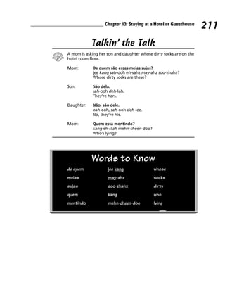 Chapter 13: Staying at a Hotel or Guesthouse
                                                                    211
            Talkin’ the Talk
A mom is asking her son and daughter whose dirty socks are on the
hotel room floor.

Mom:         De quem são essas meias sujas?
             jee kang sah-ooh eh-sahz may-ahz soo-zhahz?
             Whose dirty socks are these?

Son:         São dela.
             sah-ooh deh-lah.
             They’re hers.

Daughter:    Não, são dele.
             nah-ooh, sah-ooh deh-lee.
             No, they’re his.

Mom:         Quem está mentindo?
             kang eh-stah mehn-cheen-doo?
             Who’s lying?




            Words to Know
de quem             jee kang                whose
meias               may-ahz                 socks
sujas               soo-zhahz               dirty
quem                kang                    who
mentindo            mehn-cheen-doo          lying
 