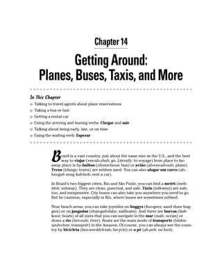 Chapter 14

            Getting Around:
    Planes, Buses, Taxis, and More
In This Chapter
  Talking to travel agents about plane reservations
  Taking a bus or taxi
  Getting a rental car
  Using the arriving and leaving verbs: Chegar and sair
  Talking about being early, late, or on time
  Using the waiting verb: Esperar




            B     razil is a vast country, just about the same size as the U.S., and the best
                  way to viajar (vee-ah-zhah; go. Literally: to voyage) from place to far-
            away place is by ônibus (oh-nee-boos; bus) or avião (ah-vee-ah-ooh; plane).
            Trens (tdangz; trains) are seldom used. You can also alugar um carro (ah-
            loo-gah oong kah-hoh; rent a car).

            In Brazil’s two biggest cities, Rio and São Paulo, you can find a metrô (meh-
            tdoh; subway). They are clean, punctual, and safe. Táxis (talk-seez) are safe,
            too, and inexpensive. City buses can also take you anywhere you need to go.
            But be cautious, especially in Rio, where buses are sometimes robbed.

            Near beach areas, you can take joyrides on buggys (boo-geez; sand dune bug-
            gies) or on jangadas (zhan-gah-dahz; sailboats). And there are barcos (bah-
            kooz; boats) of all sizes that you can navigate in the mar (mah; ocean) or
            down a río (hee-ooh; river). Boats are the main mode of transporte (tdahn-
            spoh-chee; transport) in the Amazon. Of course, you can always see the coun-
            try by bicicleta (bee-see-kleh-tah; bicycle) or a pé (ah peh; on foot).
 