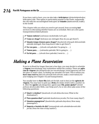 214   Part III: Portuguese on the Go


                 If you have cash to burn, you can also take a helicóptero (eh-lee-kohp-teh-doo;
                 helicopter) ride. This option is particularly popular in São Paulo, supposedly
                 the city with the second-highest helicopter air tránsito (tdahn-zee-toh; traffic)
                 in the world!

                 This chapter tells you what you need to get around, from accessing taxi
                 services to discussing whether buses are on schedule. Here are a few quick
                 transportation-related phrases:

                      Vamos embora! (vah-mooz em-boh-dah; Let’s go!)
                      Como se chega? (koh-moo see sheh-gah; How do you get there?)
                      Quanto tempo demora para chegar? (kwahn-toh tehm-poh deh-moh-dah
                      pah-dah sheh-gah; How long does it take to get there?)
                      Eu vou para . . . (eh-ooh voh pah-dah; I’m going to . . .)
                      Vamos para . . . (vah-mohz pah-dah; We’re going to . . .)
                      Eu fui para . . . (eh-ooh fwee pah-dah; I went to . . .)




      Making a Plane Reservation
                 If you’re in Brazil for longer than just a few days, you may decide to schedule
                 a viagem (vee-ah-zhang; trip) somewhere within the country. There are agên-
                 cias de viagens (ah-zhang-see-ahz jee vee-ah-zhangz; travel agencies) all over
                 the place in major cities, so finding one shouldn’t be hard. This is where you
                 fazer uma reserva (fah-zeh ooh-mah heh-zeh-vah; make a reservation) for
                 your lodging (see Chapter 13) and transportation.

                 You usually have to fazer fila (fah-zeh fee-lah; wait in line) at the agência de
                 viagens. You may have to pick up a ficha (fee-shah; ticket) with a number on
                 it. After the agente (ah-zhang-chee; agent) says Olá, posso ajudar? (oh-lah
                 poh-soo ah-zhoo-dah; Hello, can I help you?), he or she often asks some of the
                 following questions:

                      Qual é o destino? (kwah-ooh eh ooh dehs-chee-noo; What is the
                      destination?)
                      Para quantos dias? (pah-dah kwahn-tooz jee-ahz; For how many days?)
                      Quantos passageiros? (kwahn-tohz pah-sah-zhay-dooz; How many
                      passengers?)
                      Importa o horário do dia? (eem-poh-tah ooh ooh-dah-dee-ooh doh
                      jee-ah; Does the time of day matter?)
 