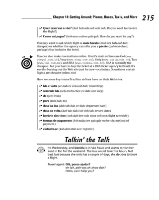 Chapter 14: Getting Around: Planes, Buses, Taxis, and More
                                                                                  215
     Quer reservar o vôo? (keh heh-seh-vah ooh voh; Do you want to reserve
     the flight?)
     Como vai pagar? (koh-moo vah-ee pah-gah; How do you want to pay?)

You may want to ask which flight is mais barato (mah-eez bah-dah-toh;
cheaper) or whether the agency can offer you a pacote (pah-koh-chee;
package) that includes the hotel.

You can also make reservations online. Brazil’s main airlines are Gol (www.
voegol.com.br), Vasp (www.vasp.com.br), Varig (www.varig.com.br), Tam
(www.tam.com.br), and BRA (www.voebra.com.br). BRA is normally the
cheapest, but you have to buy the ticket at a BRA ticket agency in Brazil. It’s
worth checking out the Web site just for new vocabulary. Sometimes certain
flights are cheaper online, too!

Here are some key terms Brazilian airlines have on their Web sites:

     ida e volta (ee-dah ee voh-ooh-tah; round trip)
     somente ida (soh-mehn-chee ee-dah; one way)
     de (jee; from)
     para (pah-dah; to)
     data da ida (dah-tah dah ee-dah; departure date)
     data da volta (dah-tah dah voh-ooh-tah; return date)
     horário dos vôos (ooh-dah-dee-ooh dooz voh-ooz; flight schedule)
     formas de pagamento (foh-mahz jee pah-gah-mehn-toh; method of
     payment)
     cadastra-se (kah-dah-stah-see; register)



                      Talkin’ the Talk
        It’s Wednesday, and Daniela is in São Paulo and wants to visit her
        aunt in Rio for the weekend. The bus would take five hours. Not
        bad, but because she only has a couple of days, she decides to book
        a flight.

        Travel agent: Olá, posso ajudar?
                      oh-lah, poh-soo ah-zhoo-dah?
                      Hello, can I help you?
 