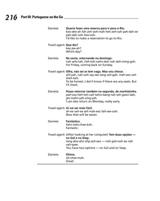 216   Part III: Portuguese on the Go


                         Daniela:      Queria fazer uma reserva para ir para o Rio.
                                       kee-dee-ah fah-zeh ooh-mah heh-zeh-vah pah-dah ee
                                       pah-dah ooh hee-ooh.
                                       I’d like to make a reservation to go to Rio.

                         Travel agent: Que dia?
                                       kee jee-ah?
                                       Which day?

                         Daniela:      Na sexta, retornando no domingo.
                                       nah sehs-tah, heh-toh-nahn-doh noh doh-ming-goh.
                                       For Friday, coming back on Sunday.

                         Travel agent: Olha, não sei se tem vaga. Mas vou checar.
                                       ohl-yah, nah-ooh say see tang vah-gah. mah-eez voh
                                       sheh-kah.
                                       To be honest, I don’t know if there are any seats. But
                                       I’ll check.

                         Daniela:      Posso retornar também na segunda, de manhãzinha.
                                       poh-soo heh-toh-nah tahm-bang nah seh-goon-dah,
                                       jee mahn-yah-zing-yah.
                                       I can also return on Monday, really early.

                         Travel agent: Ai vai ser mais fácil.
                                       ah-ee vah-ee seh mah-eez fah-see-ooh.
                                       Now that will be easier.

                         Daniela:      Fantástico.
                                       fahn-tahs-chee-koh.
                                       Fantastic.

                         Travel agent: (After looking at her computer) Tem duas opções —
                                       no Gol e na Vasp.
                                       tang doo-ahz ohp-soh-eez — noh goh-ooh ee nah
                                       vah-spee.
                                       You have two options — on Gol and on Vasp.

                         Daniela:      Ótimo.
                                       oh-chee-moh.
                                       Great.
 
