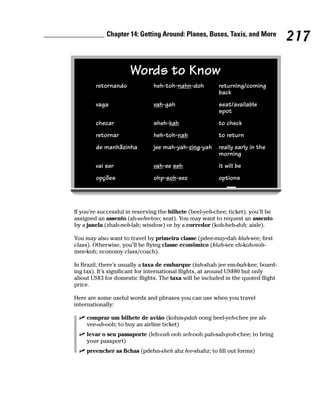 Chapter 14: Getting Around: Planes, Buses, Taxis, and More
                                                                                   217

                      Words to Know
        retornando              heh-toh-nahn-doh          returning/coming
                                                          back
        vaga                    vah-gah                   seat/available
                                                          spot
        checar                  sheh-kah                  to check
        retornar                heh-toh-nah               to return
        de manhãzinha           jee mah-yah-zing-yah      really early in the
                                                          morning
        vai ser                 vah-ee seh                it will be
        opções                  ohp-soh-eez               options




If you’re successful in reserving the bilhete (beel-yeh-chee; ticket), you’ll be
assigned an assento (ah-sehn-too; seat). You may want to request an assento
by a janela (zhah-neh-lah; window) or by a corredor (koh-heh-doh; aisle).

You may also want to travel by primeira classe (pdee-may-dah klah-see; first
class). Otherwise, you’ll be flying classe econômico (klah-see eh-koh-noh-
mee-koh; economy class/coach).

In Brazil, there’s usually a taxa de embarque (tah-shah jee em-bah-kee; board-
ing tax). It’s significant for international flights, at around US$80 but only
about US$3 for domestic flights. The taxa will be included in the quoted flight
price.

Here are some useful words and phrases you can use when you travel
internationally:

     comprar um bilhete de avião (kohm-pdah oong beel-yeh-chee jee ah-
     vee-ah-ooh; to buy an airline ticket)
     levar o seu passaporte (leh-vah ooh seh-ooh pah-sah-poh-chee; to bring
     your passport)
     preencher as fichas (pdehn-sheh ahz fee-shahz; to fill out forms)
 