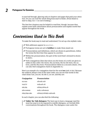 2   Portuguese For Dummies


             to just leaf through, glancing only at chapters and pages that grab your atten-
             tion. Or you can read the whole thing from start to finish. (From finish to
             start is okay, too — no one’s looking.)

             The first few chapters may be helpful to read first, though, because they
             explain some basic information about pronunciation and explain words that
             appear throughout the book.




    Conventions Used in This Book
             To make the book easy to read and understand, I’ve set up a few stylistic rules:

                  Web addresses appear in monofont.
                  Portuguese terms are set in boldface to make them stand out.
                  Pronunciations and definitions, which are shown in parentheses, follow
                  the terms the first time they appear in a section.
                  Within the pronunciation, the part of the word that’s stressed is shown
                  in italics.
                  Verb conjugations (lists that show you the forms of a verb) are given in
                  tables in this order: the I form, the you form, the he/she form, the we
                  form, and the they form. Pronunciations follow in a second column. (You
                  can also find conjugation charts in Appendix A.)

             Here’s an example of a conjugation chart for the word ser (seh; to be). Because
             the subjects always come in the same order, you can see that words in this
             chart mean I am, you are, he/she is, we are, and they are:

             Conjugation         Pronunciation
             eu sou              eh-ooh soh
             você é              voh-seh eh
             ele/ela             eh-lee/eh-la eh
             nós somos           nohz soh-mooz
             eles/elas são       eh-leez/eh-lahz sah-ooh

             In each chapter, you can also find the following:

                  Talkin’ the Talk dialogues: The best way to learn a language (and the
                  most fun way) is to be exposed to real-life dialogues, so I include little
                  conversations throughout the book. The dialogues come under the
 