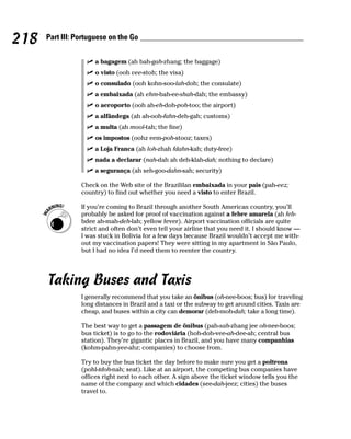 218   Part III: Portuguese on the Go


                      a bagagem (ah bah-gah-zhang; the baggage)
                      o visto (ooh vee-stoh; the visa)
                      o consulado (ooh kohn-soo-lah-doh; the consulate)
                      a embaixada (ah ehm-bah-ee-shah-dah; the embassy)
                      o aeroporto (ooh ah-eh-doh-poh-too; the airport)
                      a alfândega (ah ah-ooh-fahn-deh-gah; customs)
                      a multa (ah mool-tah; the fine)
                      os impostos (oohz eem-poh-stooz; taxes)
                      a Loja Franca (ah loh-zhah fdahn-kah; duty-free)
                      nada a declarar (nah-dah ah deh-klah-dah; nothing to declare)
                      a segurança (ah seh-goo-dahn-sah; security)

                 Check on the Web site of the Brazililan embaixada in your pais (pah-eez;
                 country) to find out whether you need a visto to enter Brazil.

                 If you’re coming to Brazil through another South American country, you’ll
                 probably be asked for proof of vaccination against a febre amarela (ah feh-
                 bdee ah-mah-deh-lah; yellow fever). Airport vaccination officials are quite
                 strict and often don’t even tell your airline that you need it. I should know —
                 I was stuck in Bolivia for a few days because Brazil wouldn’t accept me with-
                 out my vaccination papers! They were sitting in my apartment in São Paulo,
                 but I had no idea I’d need them to reenter the country.




      Taking Buses and Taxis
                 I generally recommend that you take an ônibus (oh-nee-boos; bus) for traveling
                 long distances in Brazil and a taxi or the subway to get around cities. Taxis are
                 cheap, and buses within a city can demorar (deh-moh-dah; take a long time).

                 The best way to get a passagem de ônibus (pah-sah-zhang jee oh-nee-boos;
                 bus ticket) is to go to the rodoviária (hoh-doh-vee-ah-dee-ah; central bus
                 station). They’re gigantic places in Brazil, and you have many companhias
                 (kohm-pahn-yee-ahz; companies) to choose from.

                 Try to buy the bus ticket the day before to make sure you get a poltrona
                 (pohl-tdoh-nah; seat). Like at an airport, the competing bus companies have
                 offices right next to each other. A sign above the ticket window tells you the
                 name of the company and which cidades (see-dah-jeez; cities) the buses
                 travel to.
 