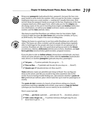 Chapter 14: Getting Around: Planes, Buses, Taxis, and More
                                                                                       219
Bring your passaporte (pah-sah-poh-chee; passport), because the bus com-
pany needs to write down the number. After you pay for the ticket, company
employees issue you a seat number — seating isn’t usually first-come, first-
served. Keep the passport handy as you get on the bus. Employees of the bus
company hand you a little paper form, which asks you for the origem (oh-
dee-zhang; name of city you’re traveling from/origin) and destino (dehs-chee-
noo; destination), as well as your nome (noh-mee; name), your passport
number, and the data (dah-tah; date).

Also keep in mind that Brazilians use military time for bus tickets. Eight
o’clock at night becomes às vinte horas (ahz veen-chee oh-dahz; at 8 p.m./
at 20:00 hours). See Chapter 8 for more on telling time.

Taking city buses is a good way to see how polite Brazilians are with each
other. The buses are often crowded, and the people sitting down regularly
offer to hold bags for the people who have to stand; it’s an optional act of
courtesy. Brazilians are also very good about giving up seats to the idosos
(ee-doh-zooz; elderly), deficientes (deh-fee-see-en-cheez; disabled), and mul-
heres grávidas (mool-yeh-deez gdah-vee-dahz; pregnant women).

If you do plan to ride an ônibus urbana (oh-nee-boos ooh-bah-nah; city bus),
check out some phrases you can use either with the motorista (moh-toh-dee-
stah; driver) or another passageiro (pah-sah-zhay-doo; passenger):

     Vai para . . . ? (vah-ee pah-dah; Do you go to . . . ?)
     Para na Rua . . . ? (pah-dah nah hoo-ah; Do you stop on . . . Street?)
     Quanto que é? (kwahn-toh kee eh; How much?)

Táxis (talk-seez; taxis) are plentiful and cheap in Brazil. You can flag one
down in the street, just like you would in big cities anywhere else in the
world. If you’re having trouble finding one, ask someone whether a ponto de
táxi (pohn-toh jee talk-see; place where taxis line up to wait for passengers) is
nearby.

The ponto de táxi consists of a bunch of taxi drivers sitting on a bench,
sometimes watching a novela (noh-veh-lah; soap opera) or jogo de futebol
(zhoh-goo jee foo-chee-bah-ooh; soccer match) on an overhead TV.

Here’s some taxi talk:

     Para . . . por favor. (pah-dah . . . poh fah-voh; To . . . [location], please.)
     Sabe como chegar em . . . ? (sah-bee koh-moo sheh-gah ang; Do you
     know how to get to . . . ?)
 