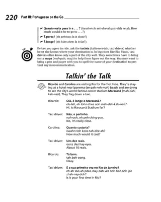 220   Part III: Portuguese on the Go


                     Quanto seria para ir a . . . ? (kwahn-toh seh-dee-ah pah-dah ee ah; How
                     much would it be to go to . . . ?)
                     É perto? (eh peh-too; Is it close?)
                     É longe? (eh lohn-zhee; Is it far?)

                 Before you agree to ride, ask the taxista (tahk-sees-tah; taxi driver) whether
                 he or she knows where your destination is. In big cities like São Paulo, taxi
                 drivers often know only a part of the city well. They sometimes have to bring
                 out a mapa (mah-pah; map) to help them figure out the way. You may want to
                 bring a pen and paper with you to spell the name of your destination to pre-
                 vent any miscommunication.



                                        Talkin’ the Talk
                         Ricardo and Carolina are visiting Rio for the first time. They’re stay-
                         ing at a hotel near Ipanema (ee-pah-neh-mah) beach and are dying
                         to see the city’s world-famous soccer stadium Maracanã (mah-dah-
                         kah-nah). They flag down a taxi.

                         Ricardo:       Olá, é longe o Maracanã?
                                        oh-lah, eh lohn-zhee ooh mah-dah-kah-nah?
                                        Hi. Is Maracanã Stadium far?

                         Taxi driver:   Não, e pertinho.
                                        nah-ooh, eh peh-ching-yoo.
                                        No, it’s really close.

                         Carolina:      Quanto custaria?
                                        kwahn-toh koos-tah-dee-ah?
                                        How much would it cost?

                         Taxi driver:   Uns dez reais.
                                        oonz dez hay-eyes.
                                        About 10 reais.

                         Ricardo:       Tá bom.
                                        tah boh-oong.
                                        Okay.

                         Taxi driver:   É a sua primeira vez no Rio de Janeiro?
                                        eh ah soo-ah pdee-may-dah vez noh hee-ooh jee
                                        zhah-nay-doh?
                                        Is it your first time in Rio?
 