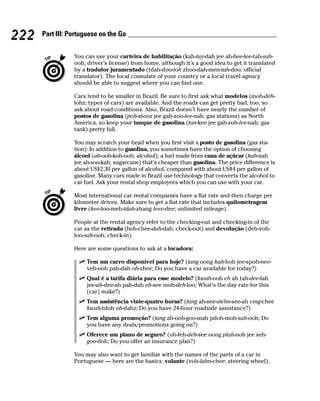 222   Part III: Portuguese on the Go


                 You can use your carteira de habilitação (kah-tay-dah jee ah-bee-lee-tah-sah-
                 ooh; driver’s license) from home, although it’s a good idea to get it translated
                 by a tradutor juramentado (tdah-doo-toh zhoo-dah-men-tah-doo; official
                 translator). The local consulate of your country or a local travel agency
                 should be able to suggest where you can find one.

                 Cars tend to be smaller in Brazil. Be sure to first ask what modelos (moh-deh-
                 lohz; types of cars) are available. And the roads can get pretty bad, too, so
                 ask about road conditions. Also, Brazil doesn’t have nearly the number of
                 postos de gasolina (poh-stooz jee gah-zoo-lee-nah; gas stations) as North
                 America, so keep your tanque de gasolina (tan-kee jee gah-zoh-lee-nah; gas
                 tank) pretty full.

                 You may scratch your head when you first visit a posto de gasolina (gas sta-
                 tion): In addition to gasolina, you sometimes have the option of choosing
                 álcool (ah-ooh-koh-ooh; alcohol), a fuel made from cana de açúcar (kah-nah
                 jee ah-soo-kah; sugarcane) that’s cheaper than gasolina. The price difference is
                 about US$2.30 per gallon of alcohol, compared with about US$4 per gallon of
                 gasoline. Many cars made in Brazil use technology that converts the alcohol to
                 car fuel. Ask your rental shop employees which you can use with your car.

                 Most international car rental companies have a flat rate and then charge per
                 kilometer driven. Make sure to get a flat rate that includes quilometragem
                 livre (kee-loo-meh-tdah-zhang leev-dee; unlimited mileage).

                 People at the rental agency refer to the checking-out and checking-in of the
                 car as the retirada (heh-chee-dah-dah; check-out) and devolução (deh-voh-
                 loo-sah-ooh; check-in).

                 Here are some questions to ask at a locadora:

                      Tem um carro disponível para hoje? (tang oong kah-hoh jee-spoh-nee-
                      veh-ooh pah-dah oh-zhee; Do you have a car available for today?)
                      Qual é a tarifa diária para esse modelo? (kwah-ooh eh ah tah-dee-fah
                      jee-ah-dee-ah pah-dah eh-see moh-deh-loo; What’s the day rate for this
                      [car] make?)
                      Tem assistência vinte-quatro horas? (tang ah-see-stehn-see-ah ving-chee
                      kwah-tdoh oh-dahz; Do you have 24-hour roadside assistance?)
                      Tem alguma promoção? (tang ah-ooh-goo-mah pdoh-moh-sah-ooh; Do
                      you have any deals/promotions going on?)
                      Oferece um plano de seguro? (oh-feh-deh-see oong plah-noh jee seh-
                      goo-doh; Do you offer an insurance plan?)

                 You may also want to get familiar with the names of the parts of a car in
                 Portuguese — here are the basics: volante (voh-lahn-chee; steering wheel),
 