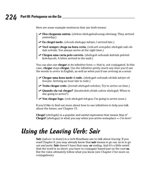 224   Part III: Portuguese on the Go


                 Here are some example sentences that use both tenses:

                      Eles chegaram ontem. (eh-leez sheh-gah-ah-oong ohn-tang; They arrived
                      yesterday.)
                      Eu chegei tarde. (eh-ooh sheh-gay tah-jee; I arrived late.)
                      Você sempre chega na hora certa. (voh-seh sem-pdee sheh-gah nah oh-
                      dah seh-tah; You always arrive at the right time.)
                      Chegou uma carta pelo correio. (sheh-goh ooh-mah kah-tah peh-loh
                      koh-hay-oh; A letter arrived in the mail.)

                 You can also use chegar in its infinitive form — that is, not conjugated. In this
                 case, chegar stays chegar. Use the infinitive pretty much any time you’d use
                 the words to arrive in English, as well as when you’d use arriving as a noun:

                      Chegar uma hora tarde é rude. (sheh-gah ooh-mah oh-dah tah-jee eh
                      hoo-jee; Arriving an hour late is rude.)
                      Tenta chegar cedo. (ten-tah sheh-gah seh-doo; Try to arrive on time.)
                      Quando ela vai chegar? (kwahn-doh eh-lah vah-ee sheh-gah; When is
                      she going to arrive?)
                      Vou chegar logo. (voh sheh-gah loh-goo; I’m going to arrive soon.)

                 If you’d like to find out more about how to use infinitives to help you talk
                 about the future, see Chapter 15.

                 Chega! (sheh-gah) is a popular and useful expression that means Stop it!
                 Chegei! (sheh-gay) is what you say when you arrive someplace — I’m here!




      Using the Leaving Verb: Sair
                 Sair (sah-ee; to leave) is a verb Brazilians use to talk about leaving. If you
                 read Chapter 8, you may already know that sair means to go out, as in to go
                 out and party. Sair doesn’t have that easy -ar ending. And it’s a little weird
                 that the word is so short; you have to conjugate based just on the root sa.
                 But the rules ultimately follow what you know (see Chapter 2 for more on
                 conjugations).
 