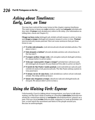 226   Part III: Portuguese on the Go



      Asking about Timeliness:
      Early, Late, on Time
                 You may have noticed that some terms in this chapter express timeliness.
                 The main terms to know are cedo (seh-doo; early) and atrasado (ah-tdah-zah-
                 doo; late). O atraso (ooh ah-tdah-zoo) refers to the delay. (For information on
                 telling time, check out Chapter 8.)

                 Chegar na hora certa (sheh-gah nah oh-dah seh-tah) means to arrive on time,
                 and chegar a tempo (sheh-gah ah tem-poo) means to arrive in time. Pontual
                 (pon-too-ah-ooh) means punctual. Here are some sentences that put these
                 terms to use:

                      O avião está atrasado. (ooh ah-vee-ah-ooh eh-stah ah-tdah-zah-doo; The
                      plane is late.)
                      Está atrasado o ônibus? (eh-stah ah-tdah-zah-doo ooh oh-nee-boos; Is
                      the bus late?)
                      É sempre melhor chegar cedo. (eh sem-pdee mel-yoh sheh-gah seh-doo;
                      It’s always better to arrive early.)
                      Acha que vamos poder chegar a tempo? (ah-shah kee vah-mooz poh-
                      deh sheh-gah ah tem-poh; Do you think we’ll be able to arrive on time?)
                      O metrô de São Paulo é muito pontual. (ooh meh-tdoh jee sah-ooh pah-
                      ooh-loh eh moh-ee-toh pon-too-ah-ooh; The São Paulo subway system is
                      very punctual.)
                      O atraso vai ser de uma hora. (ooh ah-tdah-zoo vah-ee seh jee ooh-mah
                      oh-dah; The delay will be an hour.)
                      Quase não chegamos a tempo. (kwah-zee nah-ooh sheh-gah-mohz ah
                      tem-poh; We almost didn’t arrive in time.)




      Using the Waiting Verb: Esperar
                 Unfortunately, if you’re talking about transportation, you have to talk about
                 waiting, too! But don’t think of waiting at a Brazilian rodoviária (hoh-doh-vee-
                 ah-dee-ah; central bus station) or aeroporto (ah-eh-doh-poh-too; airport) as a
                 pain: Pick up a local revista (heh-vee-stah; magazine) to soak up Brazilian cul-
                 ture, or just watch the movement and listen to the people around you.
                 Become an anthropologist.
 