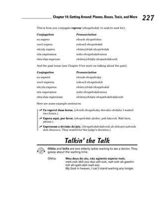 Chapter 14: Getting Around: Planes, Buses, Taxis, and More
                                                                                227
This is how you conjugate esperar (eh-speh-dah; to wait/to wait for):

Conjugation                   Pronunciation
eu espero                     eh-ooh eh-speh-doo
você espera                   voh-seh eh-speh-dah
ele/ela espera                eh-lee/eh-lah eh-speh-dah
nós esperamos                 nohz eh-speh-dah-mooz
eles/elas esperam             eh-leez/eh-lahz eh-speh-dah-ooh

And the past tense (see Chapter 9 for more on talking about the past):

Conjugation                   Pronunciation
eu esperei                    eh-ooh eh-speh-day
você esperou                  voh-seh eh-speh-doh
ele/ela esperou               eh-lee/eh-lah eh-speh-doh
nós esperamos                 nohz eh-speh-dah-mooz
eles/elas esperaram           eh-leez/eh-lahz eh-speh-dah-dah-ooh

Here are some example sentences:

    Eu esperei duas horas. (eh-ooh eh-speh-day doo-ahz oh-dahz; I waited
    two hours.)
    Espera aqui, por favor. (eh-speh-dah ah-kee, poh fah-voh; Wait here,
    please.)
    Esperaram a decisão do juiz. (eh-speh-dah-dah-ooh ah deh-see-zah-ooh
    doh zhoo-eez; They waited for the judge’s decision.)



                      Talkin’ the Talk
        Ofélia and Sofia are two elderly ladies waiting to see a doctor. They
        gossip about the waiting time.

        Ofélia:       Meu deus do céu, não agüento esperar mais.
                      meh-ooh deh-ooz doo seh-ooh, nah-ooh ah-gwehn-
                      toh eh-speh-dah mah-eez.
                      My God in heaven, I can’t stand waiting any longer.
 