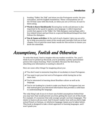 ______________________________________________________ Introduction
                                                                                          3
            heading “Talkin’ the Talk” and show you the Portuguese words, the pro-
            nunciation, and the English translations. These conversations are on
            the CD that came with this book, so when you see a CD icon, be sure to
            listen along.
            Words to Know blackboards: Knowing key words and phrases is also
            important in the quest to speak a new language. I collect important
            words that appear in the Talkin’ the Talk dialogues (and perhaps add a
            few related terms) and put them in a special blackboard-shaped box that
            follows the dialogues.
            Fun & Games activities: At the end of each chapter, I give you an activ-
            ity to help you practice some of the words and concepts I tell you in that
            chapter. I try to pick the most basic words for this section to ensure you
            know the essentials.




Assumptions, Foolish and Otherwise
        To write this book, I had to imagine who my readers would be. Yes, you! I
        think if you’ve picked up this book, you’re probably a pretty open-minded
        person who enjoys learning. That’s excellent. Because the first step to
        absorbing new information is wanting to absorb it.

        Here are some other things I’m imagining about you:

            You don’t want to memorize long lists of vocabulary to learn Portuguese.
            You want to get your feet wet in Portuguese while having fun at the
            same time.
            You’re interested in learning about Brazilian culture as well as its
            language.
            You’re not looking for a book to make you fluent in Portuguese but one
            that instead gives you bite-sized information that provides a solid base
            to understanding the language.

        The only thing I ask of you is to leave any foolish assumptions behind that
        you may have that would prevent you from getting the most out of this book!
        For example, it’s nonsense that only younger people can learn languages. The
        desire to learn is all you need. And it doesn’t matter how well you did in high
        school French or German, or whichever language classes you’ve taken before.
        This book is designed to take a fresh approach to learning languages, and I
        won’t grade you.
 