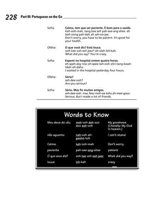 228   Part III: Portuguese on the Go


                         Sofia:        Calma, tem que ser paciente. É bom para a saúde.
                                       kah-ooh-mah, tang kee seh pah-see-ang-shee. eh
                                       boh-oong pah-dah ah sah-oo-jee.
                                       Don’t worry, you have to be patient. It’s good for
                                       your health.

                         Ofélia:       O que você diz? Está louca.
                                       ooh kee voh-seh jeez? eh-stah loh-kah.
                                       What did you say? You’re crazy.

                         Sofia:        Esperei no hospital ontem quatro horas.
                                       eh-speh-day noo oh-spee-tah-ooh ohn-tang kwah-
                                       tdoh oh-dahz.
                                       I waited in the hospital yesterday four hours.

                         Ofélia:       Sério?
                                       seh-dee-ooh?
                                       Are you serious?

                         Sofia:        Sério. Mas fiz muitos amigos.
                                       seh-dee-ooh. maz feez moh-ee-tohz ah-mee-gooz.
                                       Serious. But I made a lot of friends.




                                       Words to Know
                         Meu deus do céu.      meh-ooh deh-ooz         My goodness.
                                               doo seh-ooh             (Literally: My God
                                                                       in heaven.)
                         não aguento           nah-ooh ah-             I can’t stand
                                               gwehn-toh
                         Calma.                kah-ooh-mah             Don’t worry.
                         paciente              pah-see-ang-shee        patient
                         O que voce diz?       ooh kee voh-seh jeez    What did you say?
                         louca                 loh-kah                 crazy
 