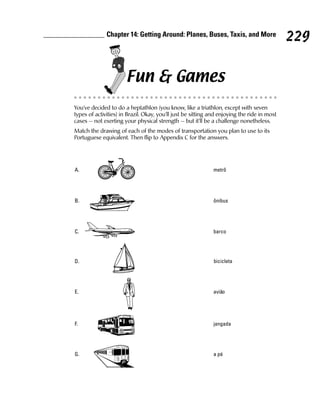 Chapter 14: Getting Around: Planes, Buses, Taxis, and More
                                                                                             229

                       Fun & Games
You’ve decided to do a heptathlon (you know, like a triathlon, except with seven
types of activities) in Brazil. Okay, you’ll just be sitting and enjoying the ride in most
cases — not exerting your physical strength — but it’ll be a challenge nonetheless.
Match the drawing of each of the modes of transportation you plan to use to its
Portuguese equivalent. Then flip to Appendix C for the answers.




A.                                                            metrô




B.                                                            ônibus




C.                                                            barco




D.                                                            bicicleta




E.                                                            avião




F.                                                            jangada




G.                                                            a pé
 