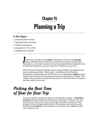 Chapter 15

                          Planning a Trip
In This Chapter
  Choosing when to travel
  Specifying dates and times
  Picking a destination
  Going places: The verb Ir
  Bringing your computer




           I   don’t know whether it’s verdade (veh-dah-jee; true) that the privada
              (pdee-vah-dah; toilet) flushes in the opposite direction in the Southern
           Hemisphere, as it’s said. I wanted to do an experiment before taking off to live
           in Brazil but somehow never got around to it. Maybe you can try it . . . .

           What I do know firsthand, though, is how strange baking in the sol (soh-ooh;
           sun) in mid-January feels. That’s right — wintertime in the Northern
           Hemisphere is summertime in Brazil. When you’re planning a viagem (vee-ah-
           zhang; trip) to Brazil, this seasonal switcheroo is important to consider. This
           chapter tells you how to choose the best times to travel and lists a few places
           you may want to check out.




Picking the Best Time
of Year for Your Trip
           Prices are double, sometimes triple, for the Brazilian summer — dezembro
           até março (deh-zehm-bdoh ah-teh mah-soh; December to March). The sum-
           mertime price hike is due more to the surge of Brazilian vacationers than
           foreign tourists. Foreign tourists flock to Brazil year-round, whereas most
           Brazilians go de férias (jee feh-dee-ahz; on vacation) in the verão (veh-dah-
           ooh; summer) only.
 